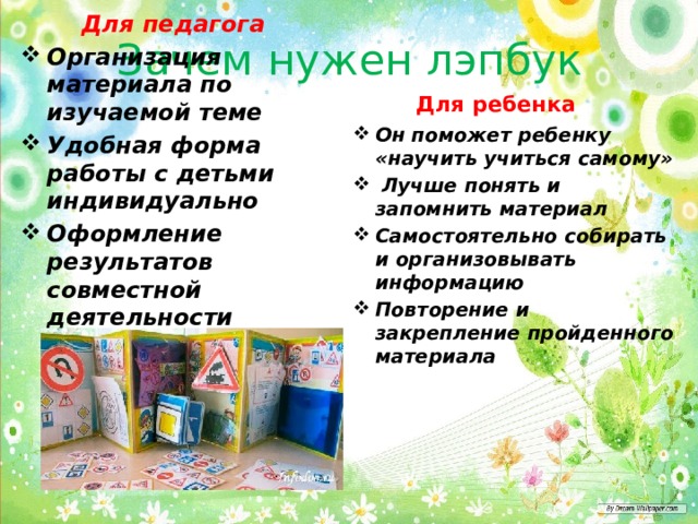 Зачем нужен лэпбук  Для ребенка    Для педагога Организация материала по изучаемой теме Удобная форма работы с детьми индивидуально Оформление результатов совместной деятельности Он поможет ребенку «научить учиться самому»  Лучше понять и запомнить материал Самостоятельно собирать и организовывать информацию Повторение и закрепление пройденного материала 