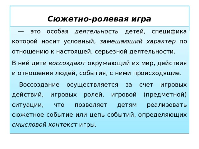 Сюжетно-ролевая игра — это особая деятельность детей, специфика которой носит условный, замещающий характер по отношению к настоящей, серьезной деятельности. В ней дети воссоздают окружающий их мир, действия и отношения людей, события, с ними происходящие.  Воссоздание осуществляется за счет игровых действий, игровых ролей, игровой (предметной) ситуации, что позволяет детям реализовать сюжетное событие или цепь событий, определяющих смысловой контекст игры. 