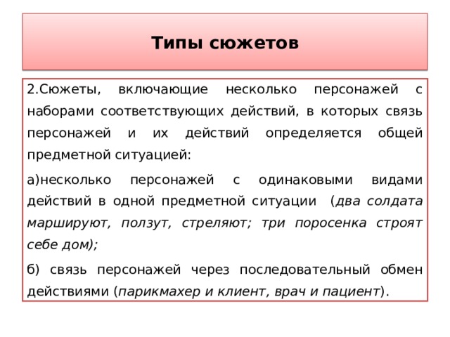 Типы сюжетов 2.Сюжеты, включающие несколько персонажей с наборами соответствующих действий, в которых связь персонажей и их действий определяется общей предметной ситуацией: а)несколько персонажей с одинаковыми видами действий в одной предметной ситуации ( два солдата маршируют, ползут, стреляют; три поросенка строят себе дом); б) связь персонажей через последовательный обмен действиями ( парикмахер и клиент, врач и пациент ). 