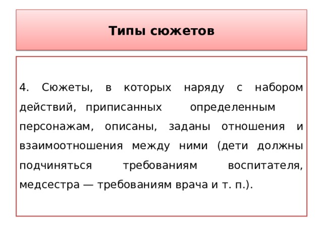 Типы сюжетов 4. Сюжеты, в которых наряду с набором действий, приписанных определенным персонажам, описаны, заданы отношения и взаимоотношения между ними (дети должны подчиняться требованиям воспитателя, медсестра — требованиям врача и т. п.). 