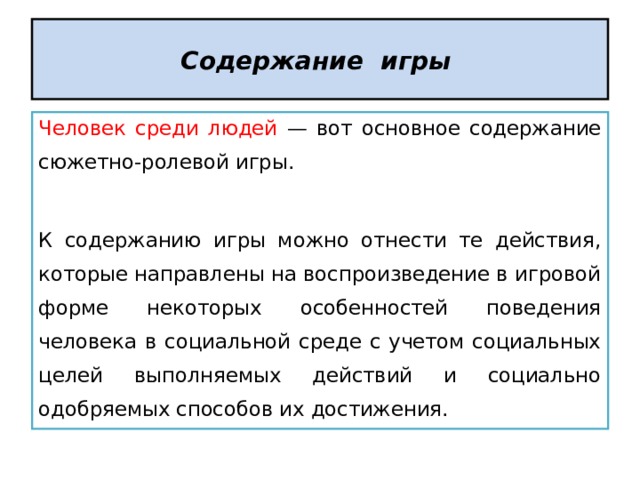 Содержание игры  Человек среди людей — вот основное содержание сюжетно-ролевой игры. К содержанию игры можно отнести те действия, которые направлены на воспроизведение в игровой форме некоторых особенностей поведения человека в социальной среде с учетом социальных целей выполняемых действий и социально одобряемых способов их достижения. 