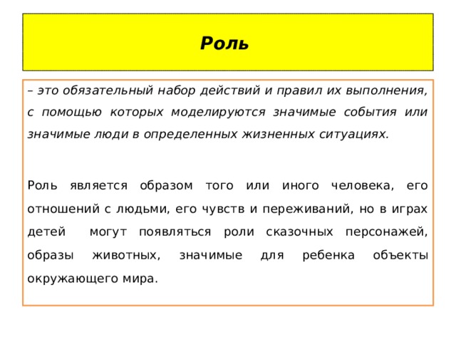 Роль – это обязательный набор действий и правил их выполнения, с помощью которых моделируются значимые события или значимые люди в определенных жизненных ситуациях. Роль является образом того или иного человека, его отношений с людьми, его чувств и переживаний, но в играх детей могут появляться роли сказочных персонажей, образы животных, значимые для ребенка объекты окружающего мира. 