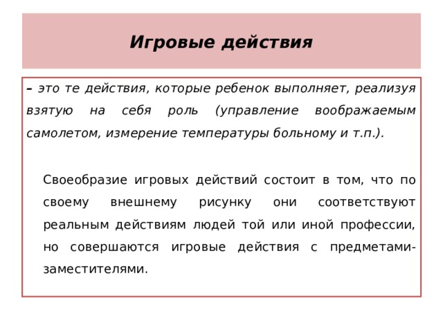 Игровые действия – это те действия, которые ребенок выполняет, реализуя взятую на себя роль (управление воображаемым самолетом, измерение температуры больному и т.п.).  Своеобразие игровых действий состоит в том, что по своему внешнему рисунку они соответствуют реальным действиям людей той или иной профессии, но совершаются игровые действия с предметами-заместителями.  Своеобразие игровых действий состоит в том, что по своему внешнему рисунку они соответствуют реальным действиям людей той или иной профессии, но совершаются игровые действия с предметами-заместителями. 