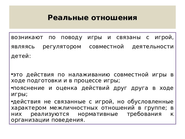 Реальные отношения возникают по поводу игры и связаны с игрой, являясь регулятором совместной деятельности детей: это действия по налаживанию совместной игры в ходе подготовки и в процессе игры; пояснение и оценка действий друг друга в ходе игры; действия не связанные с игрой, но обусловленные характером межличностных отношений в группе; в них реализуются нормативные требования к организации поведения. 