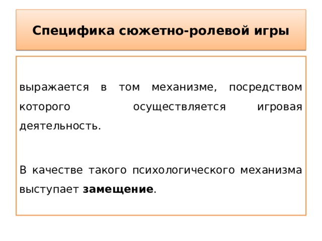 Специфика сюжетно-ролевой игры выражается в том механизме, посредством которого осуществляется игровая деятельность. В качестве такого психологического механизма выступает замещение . 