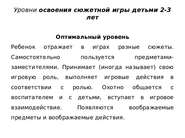 Уровни освоения сюжетной игры детьми 2-3 лет   Оптимальный уровень Ребенок отражает в играх  разные сюжеты. Самостоятельно пользуется предметами-заместителями. Принимает (иногда называет) свою игровую роль, вы­полняет игровые действия в соответствии с ролью. Охотно общается с воспитателем и с детьми, вступает в игровое взаимодействие. Появля ­ ются  воображаемые предметы и воображаемые действия. 