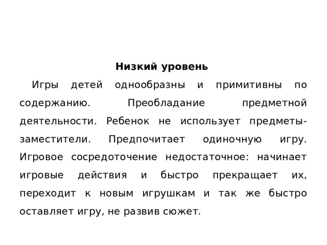 Низкий уровень  Игры детей однообразны и при­митивны по содержанию. Преобладание предметной деятельности. Ре­бенок не использует предметы-заместители. Предпочитает одиночную игру.  Игровое сосредоточение недостаточное: начинает игровые дей­ствия и быстро прекращает их, переходит к новым игрушкам и так же быстро оставляет игру, не развив сюжет. 