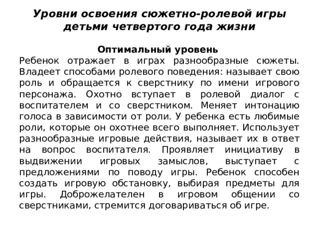 Уровни освоения сюжетно-ролевой игры детьми четвертого года жизни   Оптимальный уровень Ребенок отражает в играх разнообразные сюжеты. Владеет способами ролевого поведения: на­зывает свою роль и обращается к сверстнику по имени игрового персо­нажа. Охотно вступает в ролевой диалог с воспитателем и со сверстни­ком. Меняет интонацию голоса в зависимости от роли. У ребенка есть любимые роли, которые он охотнее всего выполняет. Использует раз­нообразные игровые действия, называет их в ответ на вопрос воспита­теля. Проявляет инициативу в выдвижении игровых замыслов, выступа­ет с предложениями по поводу игры. Ребенок способен создать игро­вую обстановку, выбирая предметы для игры. Доброжелателен в игро­вом общении со сверстниками, стремится договариваться об игре. 