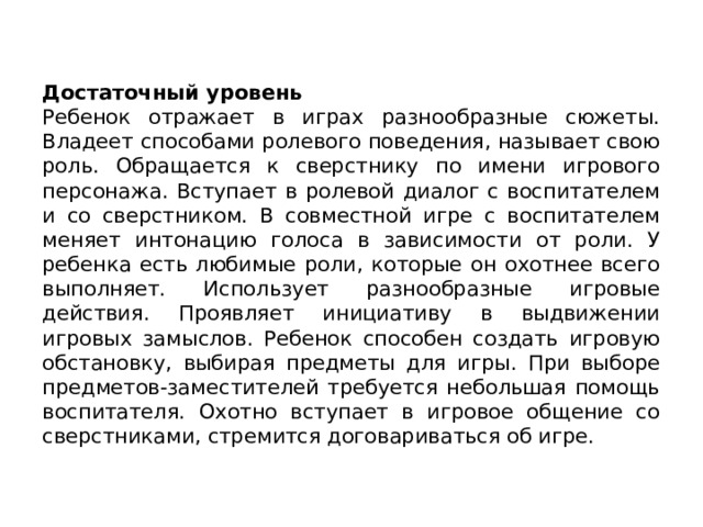 Достаточный уровень Ребенок отражает в играх разнообразные сюжеты. Владеет способами ролевого поведения, называет свою роль. Обращается к сверстни­ку по имени игрового персонажа. Вступает в ролевой диалог с воспита­телем и со сверстником. В совместной игре с воспитателем меняет ин­тонацию голоса в зависимости от роли. У ребенка есть любимые ро­ли, которые он охотнее всего выполняет. Использует разнообразные игровые действия. Прояв­ляет инициативу в выдвижении игровых замыслов. Ребенок способен создать игровую обстановку, выбирая предметы для игры. При выбо­ре предметов-заместителей требуется небольшая помощь воспитателя. Охотно вступает в игровое общение со сверстниками, стремится дого­вариваться об игре. 