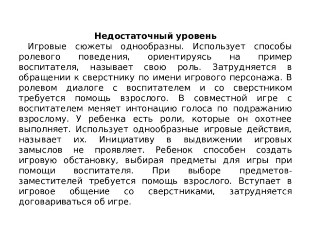 Недостаточный уровень  Игровые сюжеты однооб­разны. Использует способы ролевого поведения, ориентируясь на при­мер воспитателя, называет свою роль. Затрудняется в обращении к сверстнику по имени игрового персонажа. В ролевом диалоге с воспитателем и со сверстником требуется помощь взрослого. В совместной игре с воспитателем меняет интонацию голо­са по подражанию взрослому. У ребенка есть роли, которые он охот­нее выполняет. Использует однообразные игровые действия, называ­ет их. Инициативу в выдвижении игровых замыслов не проявляет. Ребенок способен создать игровую обстанов­ку, выбирая предметы для игры при помощи воспитателя. При выборе предметов-заместителей требуется помощь взрослого. Вступает в игро­вое общение со сверстниками, затрудняется договариваться об игре. 