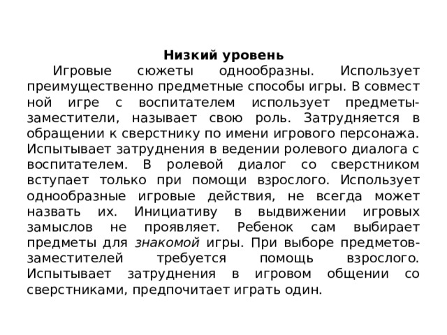 Низкий уровень  Игровые сюжеты однообразны. Использует преимущественно предметные способы игры. В совмест­ной игре с воспитателем использует предметы-заместители, называет свою роль. Затрудняется в обращении к сверстнику по имени игрового персонажа. Испытывает затруднения в ведении ролевого диалога с воспитателем. В ролевой диалог со свер­стником вступает только при помощи взрослого. Использует однообразные игро­вые действия, не всегда может назвать их. Инициативу в выдвижении игровых замыслов не проявляет. Ребенок сам выбирает предметы для знакомой игры. При выборе предметов-заместителей требуется помощь взрослого. Испытывает затруднения в игровом общении со сверстниками, предпочитает играть один. 