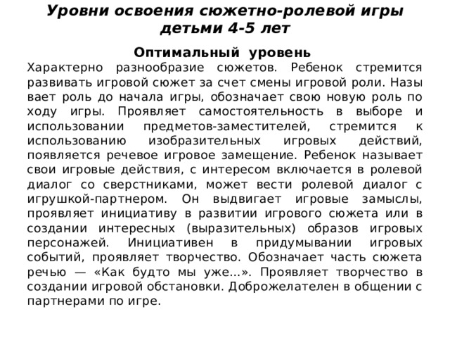 Уровни освоения сюжетно-ролевой игры детьми 4-5 лет   Оптимальный уровень Характерно разнообразие сюжетов. Ребенок стремится развивать игровой сюжет за счет смены игровой роли. Назы­вает роль до начала игры, обозначает свою новую роль по ходу игры. Проявляет самостоятельность в выборе и использовании предметов-заместителей, стремится к использованию изобразительных игровых действий, появляется речевое игровое замещение. Ребенок называет свои игровые действия, с интересом включается в ролевой диалог со сверстниками, может вести ролевой диалог с игрушкой-партнером. Он выдвигает игровые замыслы, проявляет инициативу в развитии игрово­го сюжета или в создании интересных (выразительных) образов игро­вых персонажей. Инициативен в придумывании игровых событий, про­являет творчество. Обозначает часть сюжета речью — «Как будто мы уже...». Проявляет творчество в создании игровой обстановки. Добро­желателен в общении с партнерами по игре. 