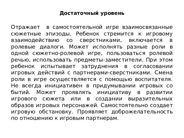Достаточный уровень Отражает в самостоятельной игре взаимосвязанные сюжетные эпизоды. Ребенок стремится к игрово­му взаимодействию со сверстниками, включается в ролевые диалоги. Может исполнять разные роли в одной сюжетно-ролевой игре, пользо­ваться ролевой речью, использовать предметы-заместители. При этом ребенок испытывает затруднения в согласовании игровых действий с партнерами-сверстниками. Смена роли в игре осуществляется с помо­щью воспитателя. Не всегда инициативен в придумывании игровых со­бытий. Может проявлять инициативу в развитии игрового сюжета или в создании выразительных образов игровых персонажей. Самостоятельно создает игровую обстановку. Проявляет доброжела­тельность по отношению к игровым партнерам. 