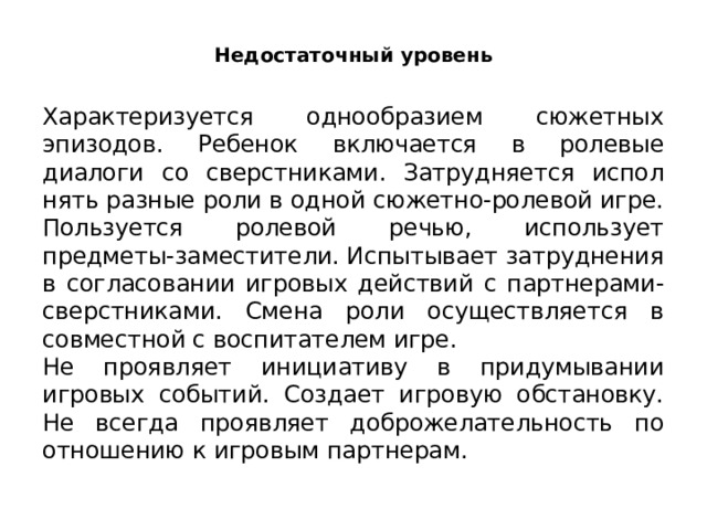 Недостаточный уровень Характеризуется однообразием сюжетных эпизодов. Ребенок включается в ролевые диалоги со сверстниками. Затрудняется испол­нять разные роли в одной сюжетно-ролевой игре. Пользуется ролевой речью, использует предметы-заместители. Испытывает затруднения в согласовании игровых действий с партнерами-сверстниками. Смена роли осуществляется в совместной с воспитателем игре. Не проявляет инициативу в придумывании игровых событий. Создает игровую обста­новку. Не всегда проявляет доброжелательность по отношению к игро­вым партнерам. 