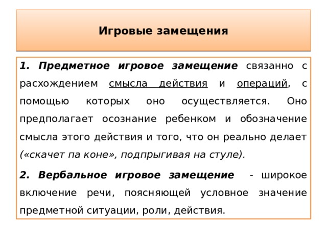 Игровые замещения 1. Предметное игровое замещение связанно с расхождением смысла действия и операций , с помощью которых оно осуществляется. Оно предполагает осознание ребенком и обозначение смысла этого действия и того, что он реально делает («скачет па коне», подпрыгивая на стуле).  2. Вербальное игровое замещение - широкое включение речи, поясняющей условное значение предметной ситуации, роли, действия. 