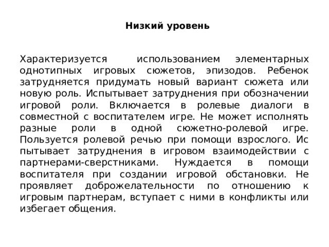 Низкий уровень Характеризуется использованием элементарных однотипных игровых сюжетов, эпизодов. Ребенок затрудняется придумать новый вариант сюжета или новую роль. Испытывает затруднения при обо­значении игровой роли. Включается в ролевые диалоги в совместной с воспитателем игре. Не может исполнять разные роли в одной сюжетно-ролевой игре. Пользуется ролевой речью при помощи взрослого. Ис­пытывает затруднения в игровом взаимодействии с партнерами-сверстниками. Нуждается в помощи воспитателя при создании игровой обстановки. Не проявляет доброжелательности по отношению к игровым партнерам, вступает с ними в конфликты или избегает общения. 