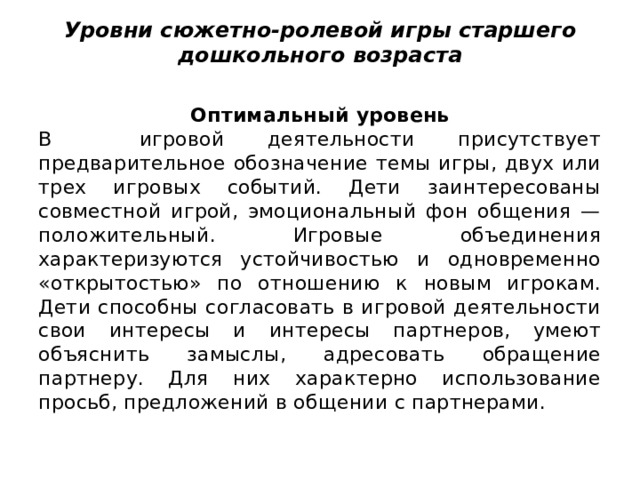 Уровни сюжетно-ролевой игры старшего дошкольного возраста   Оптимальный уровень В  игровой деятельности присутствует предварительное обозначение темы игры, двух или трех игровых событий. Дети заинтересованы совместной игрой, эмоциональный фон общения — положительный. Игровые объединения характеризуются устойчивостью и одновременно «открытостью» по отношению к новым игрокам. Дети способны согласовать в игровой деятельности свои интересы и интересы партнеров, умеют объяснить замыслы, адресовать обращение партнеру. Для них характерно использование просьб, предложений в общении с партнерами. 