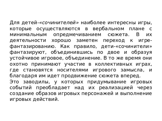Для детей- «сочинителей» наиболее интересны игры, которые осуществляются в вербальном плане с минимальным опредмечиванием сюжета. В их деятельности хорошо заметен переход к игре-фантазированию. Как правило, дети-«сочинители» фантазируют, объединившись по двое и образуя устойчивое игровое, объединение. В то же время они охотно принимают участие в коллективных играх, где становятся носителями игрового замысла, и благодаря им идет продвижение сюжета вперед. Это заводилы, у которых придумывание игровых событий преобладает над их реализацией через создание образов игровых персонажей и выполнение игровых действий. 
