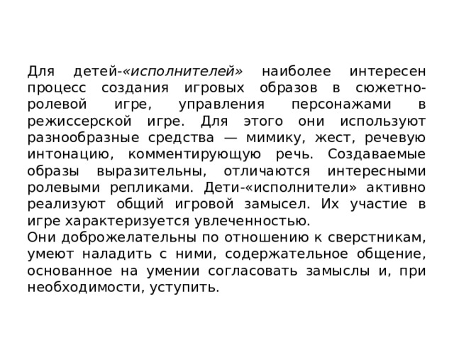 Для детей- «исполнителей» наиболее интересен процесс созда­ния игровых образов в сюжетно-ролевой игре, управления персона­жами в режиссерской игре. Для этого они используют разнообразные средства — мимику, жест, речевую интонацию, комментирующую речь. Создаваемые образы выразительны, отличаются интересными ролевы­ми репликами. Дети-«исполнители» активно реализуют общий игровой замысел. Их участие в игре характеризуется увлеченностью. Они до­брожелательны по отношению к сверстникам, умеют наладить с ними, содержательное общение, основанное на умении согласовать замыслы и, при необходимости, уступить. 