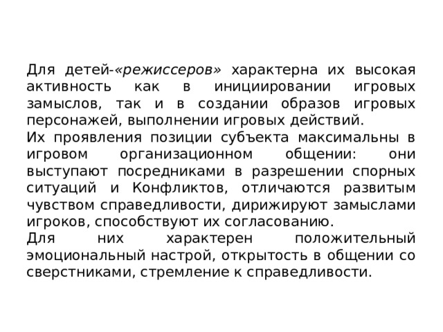 Для детей- «режиссеров» характерна их высокая ак­тивность как в инициировании игровых замыслов, так и в создании об­разов игровых персонажей, выполнении игровых действий. Их проявления позиции субъекта максимальны в игровом организационном об­щении: они выступают посредниками в разрешении спорных ситуаций и Конфликтов, отличаются развитым чувством справедливости, дирижи­руют замыслами игроков, способствуют их согласованию. Для них ха­рактерен положительный эмоциональный настрой, открытость в обще­нии со сверстниками, стремление к справедливости. 
