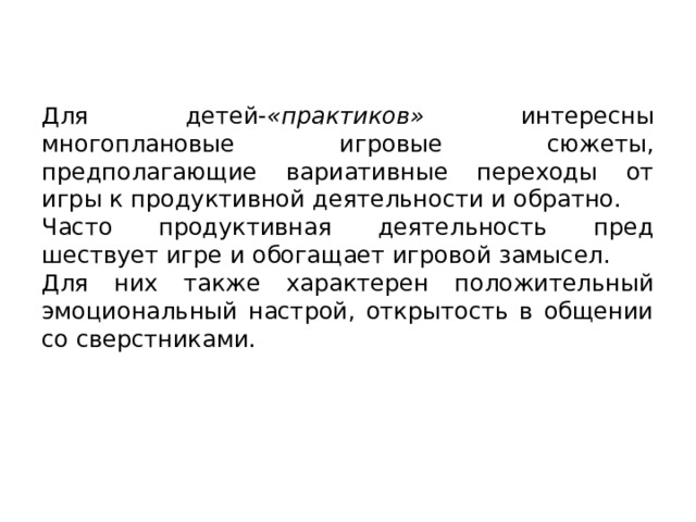Для детей- «практиков» интересны многоплановые игровые сю­жеты, предполагающие вариативные переходы от игры к продуктив­ной деятельности и обратно. Часто продуктивная деятельность пред­шествует игре и обогащает игровой замысел. Для них также характе­рен положительный эмоциональный настрой, открытость в общении со сверстниками. 