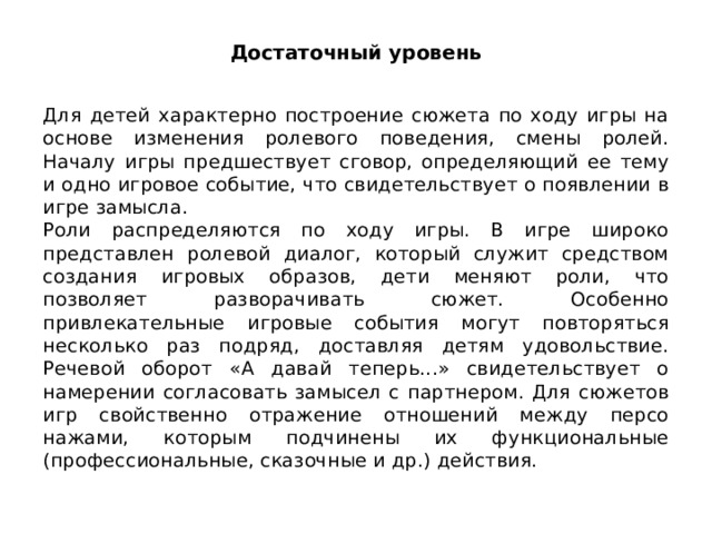 Достаточный уровень Для детей характерно построение сюжета по ходу игры на основе изменения ролевого поведения, смены ролей. Началу игры предшествует сговор, определяющий ее тему и одно игро­вое событие, что свидетельствует о появлении в игре замысла. Роли распределяются по ходу игры. В игре широко представлен ролевой диалог, который служит средством создания игровых обра­зов, дети меняют роли, что позволяет разворачивать сюжет. Особен­но привлекательные игровые события могут повторяться несколько раз подряд, доставляя детям удовольствие. Речевой оборот «А давай те­перь...» свидетельствует о намерении согласовать замысел с партне­ром. Для сюжетов игр свойственно отражение отношений между персо­нажами, которым подчинены их функциональные (профессиональные, сказочные и др.) действия. 