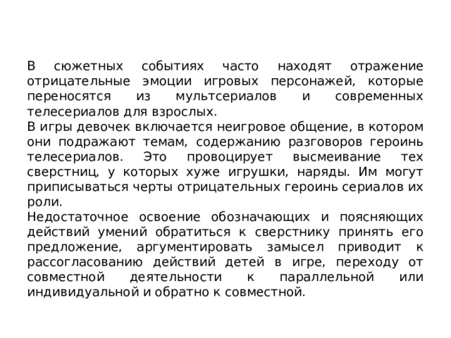 В сюжетных событиях часто находят отраже­ние отрицательные эмоции игровых персонажей, которые переносятся из мультсериалов и современных телесериалов для взрослых. В игры девочек включается неигровое общение, в котором они подражают темам, содержанию разговоров героинь телесериалов. Это провоцирует высмеивание тех сверстниц, у которых хуже игрушки, наряды. Им могут приписываться черты отрицательных героинь сериалов их роли. Недостаточное освоение обозначающих и поясняющих действий умений обратиться к сверстнику принять его предложение, аргументировать замысел приводит к рассогласованию действий детей в игре, переходу от совместной деятельности к параллельной или индивидуальной и обратно к совместной. 