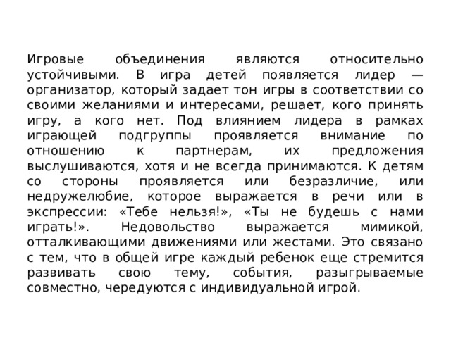Игровые объединения являются относительно устойчивыми. В игра детей появляется лидер — организатор, который задает тон игры в соответствии со своими желаниями и интересами, решает, кого принять игру, а кого нет. Под влиянием лидера в рамках играющей подгруппы проявляется внимание по отношению к партнерам, их предложения выслушиваются, хотя и не всегда принимаются. К детям со стороны проявляется или безразличие, или недружелюбие, которое выражается в речи или в экспрессии: «Тебе нельзя!», «Ты не будешь с нами играть!». Недовольство выражается мимикой, отталкивающими движениями или жестами. Это связано с тем, что в общей игре каждый ребенок еще стре­мится развивать свою тему, события, разыгрываемые совместно, чередуются с индивидуальной игрой. 