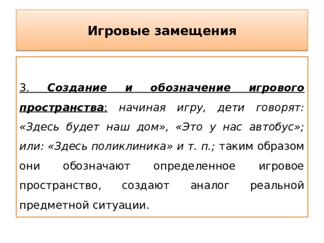 Игровые замещения  3. Создание и обозначение игрового пространства :  начиная игру, дети говорят: «Здесь будет наш дом», «Это у нас автобус»; или: «Здесь поликлиника» и т. п.; таким образом они обозначают определенное игровое пространство, создают аналог реальной предметной ситуации. 