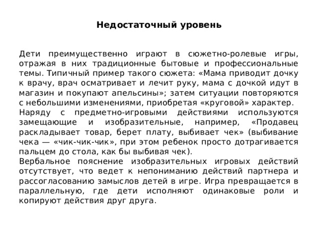 Недостаточный уровень Дети преимущественно играют в сюжетно-ролевые игры, отражая в них традиционные бытовые и профессиональные темы. Типичный при­мер такого сюжета: «Мама приводит дочку к врачу, врач осматривает и лечит руку, мама с дочкой идут в магазин и покупают апельсины»; затем ситуации повторяются с небольшими изменениями, приобретая «круго­вой» характер. Наряду с предметно-игровыми действиями используются замещаю­щие и изобразительные, например, «Продавец раскладывает товар, бе­рет плату, выбивает чек» (выбивание чека — «чик-чик-чик», при этом ребенок просто дотрагивается пальцем до стола, как бы выбивая чек). Вербальное пояснение изобразительных игровых действий отсутству­ет, что ведет к непониманию действий партнера и рассогласованию за­мыслов детей в игре. Игра превращается в параллельную, где дети ис­полняют одинаковые роли и копируют действия друг друга. 