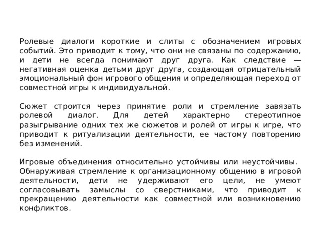 Ролевые диалоги короткие и слиты с обозначением игровых событий. Это приводит к тому, что они не связаны по содержанию, и дети не всегда понимают друг друга. Как следствие — негативная оценка детьми друг друга, создающая отрицательный эмоциональный фон игрового общения и определяющая переход от совместной игры к индивидуальной.  Сюжет строится через принятие роли и стремление завязать ролевой диалог. Для детей характерно стереотипное разыгрывание одних тех же сюжетов и ролей от игры к игре, что приводит к ритуализации деятельности, ее частому повторению без изменений. Игровые объединения относительно устойчивы или неустойчивы. Обнаруживая стремление к организационному общению в игровой деятельности, дети не удерживают его цели, не умеют согласовывать замыслы со сверстниками, что приводит к прекращению деятельности как совместной или возникновению конфликтов. 