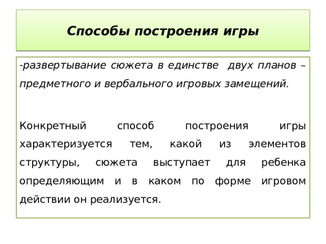 Способы построения игры развертывание сюжета в единстве двух планов – предметного и вербального игровых замещений.  Конкретный способ построения игры характеризуется тем, какой из элементов структуры, сюжета выступает для ребенка определяющим и в каком по форме игровом действии он реализуется. 