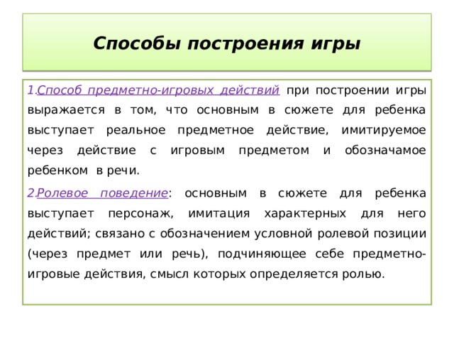 Способы построения игры Способ предметно-игровых действий  при построении игры выражается в том, что основным в сюжете для ребенка выступает реальное предметное действие, имитируемое через действие с игровым предметом и обозначамое ребенком в речи. Ролевое поведение : основным в сюжете для ребенка выступает персонаж, имитация характерных для него действий; связано с обозначением условной ролевой позиции (через предмет или речь), подчиняющее себе предметно-игровые действия, смысл которых определяется ролью. 