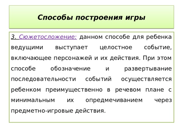 Способы построения игры 3. Сюжетосложение: данном способе для ребенка ведущими выступает целостное событие, включающее персонажей и их действия. При этом способе обозначение и развертывание последовательности событий осуществляется ребенком преимущественно в речевом плане с минимальным их опредмечиванием через предметно-игровые действия. 