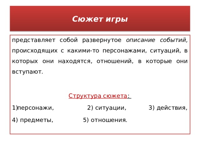 Сюжет игры представляет собой развернутое описание событий, происходящих с какими-то персонажами, ситуаций, в которых они находятся, отношений, в которые они вступают.  Структура сюжета : персонажи, 2) ситуации, 3) действия, 4) предметы, 5) отношения. 