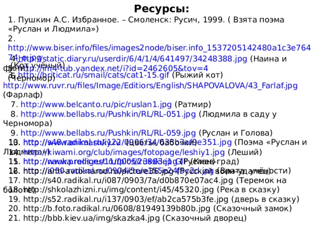 Ресурсы: 1. Пушкин А.С. Избранное. – Смоленск: Русич, 1999. ( Взята поэма «Руслан и Людмила») 2. http://www.biser.info/files/images2node/biser.info_1537205142480a1c3e76474_o.jpg (Кот учёный) 3. http://briticat.ru/smail/cats/cat1-15.gif (Рыжий кот)  4. http://static.diary.ru/userdir/6/4/1/4/641497/34248388.jpg (Наина и финн) 5. http://im4-tub.yandex.net/i?id=2462605&tov=4 (Черномор)  6. http://www.ruvr.ru/files/Image/Editiors/English/SHAPOVALOVA/43_Farlaf.jpg (Фарлаф)  7. http://www.belcanto.ru/pic/ruslan1.jpg (Ратмир)  8. http://www.bellabs.ru/Pushkin/RL/RL-051.jpg (Людмила в саду у Черномора)  9. http://www.bellabs.ru/Pushkin/RL/RL-059.jpg (Руслан и Голова)  10. http://s48.radikal.ru/i122/0906/34/033b3af9e351.jpg (Поэма «Руслан и Людмила»)  11. http://nauka.relis.ru/11/0005/russkie1.GIF ( Киев-град )  12. http://i050.radikal.ru/0904/5e/e155e24f5c2d.jpg (Врата учёности)  13. http://www.animashky.ru  (цветы, бабочки)  14. http://kiwami.org/club/images/fotopage/leshiy1.jpg (Леший)  15. http://www.prodigest.ru/pics/23883.jpg (Руслан)  16. http://anti-avto.narod.ru/picture36.jpg (Русский воин-удалец)  17. http://s40.radikal.ru/i087/0903/7a/d0b870e07ac4.jpg (Теремок на болоте)  18. http://shkolazhizni.ru/img/content/i45/45320.jpg (Река в сказку)  19. http://s52.radikal.ru/i137/0903/ef/ab2ca575b3fe.jpg (дверь в сказку)  20. http://b.foto.radikal.ru/0608/81949139b80b.jpg (Сказочный замок)  21. http://bbb.kiev.ua/img/skazka4.jpg (Сказочный дворец)