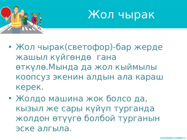 Жол чырак Жол чырак(светофор)-бар жерде жашыл күйгөндө гана өткүлө.Мында да жол кыймылы коопсуз экенин алдын ала караш керек. Жолдо машина жок болсо да, кызыл же сары күйүп турганда жолдон өтүүгө болбой турганын эске алгыла. 