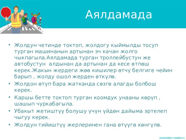Аялдамада Жолдун четинде токтоп, жолдогу кыймылды тосуп турган машинанын артынан эч качан жолго чыкпагыла.Аялдамада турган троллейбустун же автобустун алдынан да артынан да кесе өтпөш керек.Жакын жердеги жөө кишилер өтчү белгиге чейин барып , жолду ошол жерден өткүлө. Жолдон өтүп бара жатканда сөзгө алагды болбош керек. Каршы бетте токтоп турган коомдук унааны көрүп , шашып чуркабагыла. Убакыт жетиштүү болушу үчүн үйдөн дайыма эртелеп чыгуу керек. Жолдун тийиштүү жерлеринен гана өтүүгө көнгүлө. 