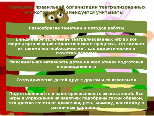 Принципы правильной организации театрализованных игр которые рекомендуется учитывать: Разнообразие тематики и методов работы Ежедневное включение театрализованных игр во все формы организации педагогического процесса, что сделает их такими же необходимыми , как дидактические и сюжетно-ролевые Максимальная активность детей на всех этапах подготовки и проведения игр Сотрудничество детей друг с другом и со взрослыми Подготовленность и заинтересованность воспитателей. Все игры и упражнения на занятиях подобраны таким образом, что удачно сочетают движения, речь, мимику, пантомиму в различных вариациях. 