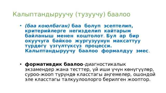 Калыптандыруучу (тузуучу) баалоо (баа коюлбаган) баа болуп эсептелип, критерийлерге негизделип кайтарым байланыш менен коштолот . Бул ар бир окуучуга байкоо жургузуунун максаттуу түрдөгү үзгүлтүксүз процесси. Калыптандыруучу баалоо формалдуу эмес .  формативдик баалоо -диагностикалык экзамендер жана тесттер, үй иши үчүн көнүгүүлөр, суроо-жооп түрүндө класстагы аңгемелер, ошондой эле класстагы талкуулоолорго берилген жооптор.  