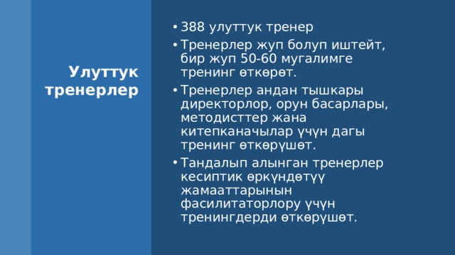388 улуттук тренер Тренерлер жуп болуп иштейт, бир жуп 50-60 мугалимге тренинг өткөрөт. Тренерлер андан тышкары директорлор, орун басарлары, методисттер жана китепканачылар үчүн дагы тренинг өткөрүшөт. Тандалып алынган тренерлер кесиптик өркүндөтүү жамааттарынын фасилитаторлору үчүн тренингдерди өткөрүшөт. Улуттук тренерлер Долбоор иштелип чыккан тренингдерди өткөрүү үчүн жогорку квалификациялуу тренерлерди кылдаттык менен тандады. Тандалып алынган 400 тренер мугалимдерге тренинг гана өтпөстөн, сабактарга да байкоо жүргүзүшөт, анын жыйынтыгы менен тренингдерде сунушталган жаңыча ыкмаларды жайылтуу менен мугалимдерге жардам беришет. Биздин тренерлердин катарына кош келиңиздер! 9 