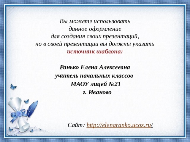 Вы можете использовать данное оформление для создания своих презентаций, но в своей презентации вы должны указать источник шаблона:  Ранько Елена Алексеевна учитель начальных классов МАОУ лицей №21  г. Иваново  Сайт: http://elenaranko.ucoz.ru /  