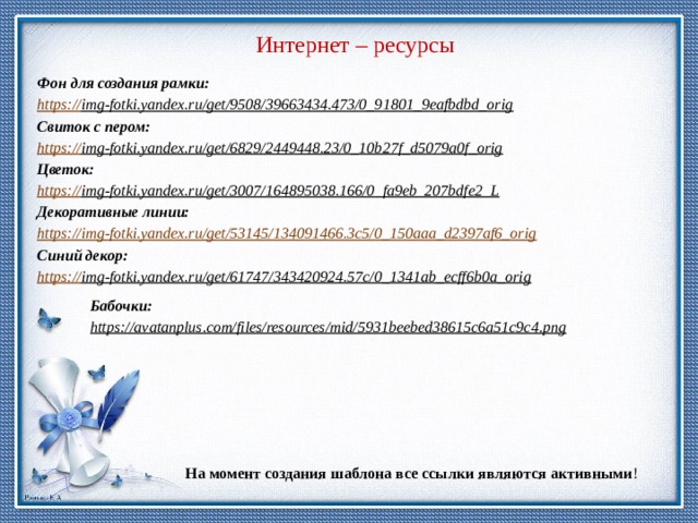 Интернет – ресурсы Фон для создания рамки: https:// img-fotki.yandex.ru/get/9508/39663434.473/0_91801_9eafbdbd_orig  Свиток с пером: https:// img-fotki.yandex.ru/get/6829/2449448.23/0_10b27f_d5079a0f_orig  Цветок: https:// img-fotki.yandex.ru/get/3007/164895038.166/0_fa9eb_207bdfe2_L  Декоративные линии: https:// img-fotki.yandex.ru/get/53145/134091466.3c5/0_150aaa_d2397af6_orig Синий декор: https:// img-fotki.yandex.ru/get/61747/343420924.57c/0_1341ab_ecff6b0a_orig  Бабочки: https://avatanplus.com/files/resources/mid/5931beebed38615c6a51c9c4.png  На момент создания шаблона все ссылки являются активными ! 