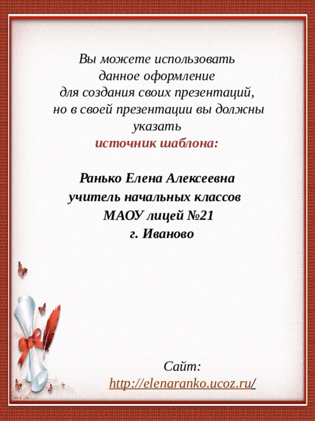 Вы можете использовать данное оформление для создания своих презентаций, но в своей презентации вы должны указать источник шаблона:  Ранько Елена Алексеевна учитель начальных классов МАОУ лицей №21  г. Иваново  Сайт: http://elenaranko.ucoz.ru /  
