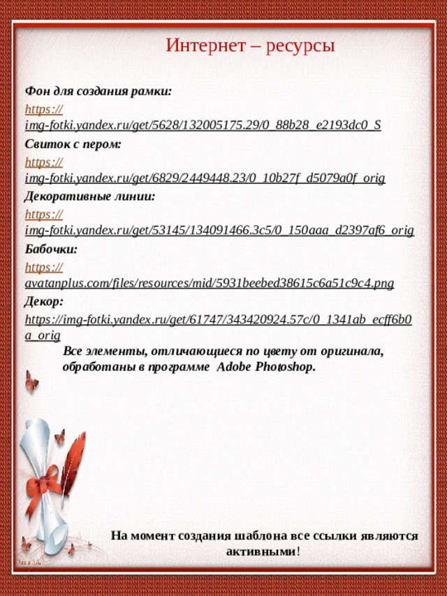 Интернет – ресурсы Фон для создания рамки: https:// img-fotki.yandex.ru/get/5628/132005175.29/0_88b28_e2193dc0_S  Свиток с пером: https:// img-fotki.yandex.ru/get/6829/2449448.23/0_10b27f_d5079a0f_orig  Декоративные линии: https:// img-fotki.yandex.ru/get/53145/134091466.3c5/0_150aaa_d2397af6_orig  Бабочки: https:// avatanplus.com/files/resources/mid/5931beebed38615c6a51c9c4.png  Декор: https://img-fotki.yandex.ru/get/61747/343420924.57c/0_1341ab_ecff6b0a_orig  Все элементы, отличающиеся по цвету от оригинала, обработаны в программе Adobe Photoshop. На момент создания шаблона все ссылки являются активными ! 