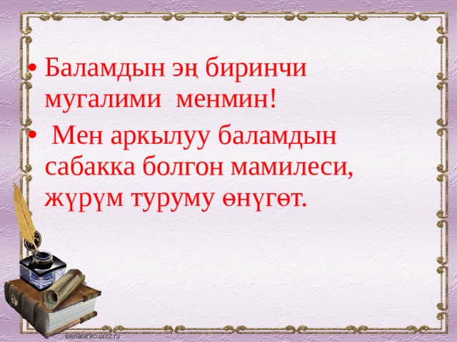Баламдын эң биринчи мугалими менмин!  Мен аркылуу баламдын сабакка болгон мамилеси, жүрүм туруму өнүгөт. 
