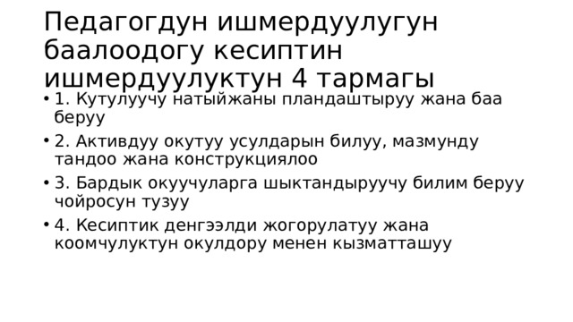 Педагогдун ишмердуулугун баалоодогу кесиптин ишмердуулуктун 4 тармагы 1. Кутулуучу натыйжаны пландаштыруу жана баа беруу 2. Активдуу окутуу усулдарын билуу, мазмунду тандоо жана конструкциялоо 3. Бардык окуучуларга шыктандыруучу билим беруу чойросун тузуу 4. Кесиптик денгээлди жогорулатуу жана коомчулуктун окулдору менен кызматташуу 