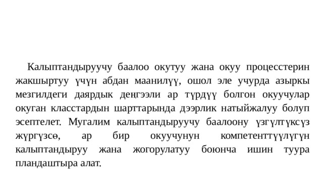 Калыптандыруучу баалоо окутуу жана окуу процесстерин жакшыртуу үчүн абдан маанилүү, ошол эле учурда азыркы мезгилдеги даярдык деңгээли ар түрдүү болгон окуучулар окуган класстардын шарттарында дээрлик натыйжалуу болуп эсептелет. Мугалим калыптандыруучу баалоону үзгүлтүксүз жүргүзсө, ар бир окуучунун компетенттүүлүгүн калыптандыруу жана жогорулатуу боюнча ишин туура пландаштыра алат. 