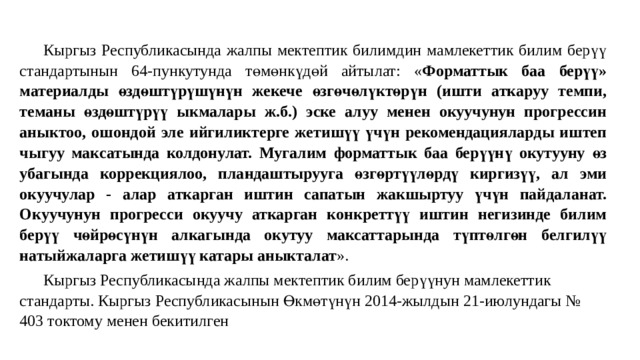 Кыргыз Республикасында жалпы мектептик билимдин мамлекеттик билим берүү стандартынын 64-пункутунда төмөнкүдөй айтылат: « Форматтык баа берүү» материалды өздөштүрүшүнүн жекече өзгөчөлүктөрүн (ишти аткаруу темпи, теманы өздөштүрүү ыкмалары ж.б.) эске алуу менен окуучунун прогрессин аныктоо, ошондой эле ийгиликтерге жетишүү үчүн рекомендацияларды иштеп чыгуу максатында колдонулат. Мугалим форматтык баа берүүнү окутууну өз убагында коррекциялоо, пландаштырууга өзгөртүүлөрдү киргизүү, ал эми окуучулар - алар аткарган иштин сапатын жакшыртуу үчүн пайдаланат. Окуучунун прогресси окуучу аткарган конкреттүү иштин негизинде билим берүү чөйрөсүнүн алкагында окутуу максаттарында түптөлгөн белгилүү натыйжаларга жетишүү катары аныкталат ». Кыргыз Республикасында жалпы мектептик билим берүүнун мамлекеттик стандарты. Кыргыз Республикасынын Өкмөтүнүн 2014-жылдын 21-июлундагы № 403 токтому менен бекитилген 
