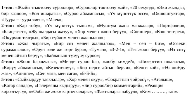 1-топ : «Жыйынтыктоочу суроолор», «Суроолор токтоочу жай», «20 секунд», «Эки жылдыз, бир каалоо», «Кол ишараты», «Суроо айлампасы», «Үч мүнөттүк эссе», «Окшоштуктар», «Туура – туура эмес», «Маек»; 2-топ: «Кар тобу», «Үч мүнөттүк тыным», «Муштум жана манжалар», «Портфолио», «Блиц-тест», «Журналдагы жазуу», «Хор менен жооп берүү», «Спиннер», «Кош тегерек», «Окурман театры», «Бир сүйлөм менен жалпылоо»; 3-топ: «Жол чырагы», «Бир сөз менен жалпылоо», «Мен – сен – биз», «Оозеки сурамжылоо», «Орун ээле же төрт бурч», «Туман», «3-2-1», «Тез жооп берүү», «Өз сөзү менен айтып берүү», «Байланыш түзүүчү суроо»; 4-топ: «Жооп баракчасы», «Менде суроо бар, жообу кимде?», «Ликерттин шкаласы», «Көрүү айлампасы», «Кезектешүү», «Бир нерсе айтып берчи», «Белги кой», «Өз оюӊду жаз», «Алиппе», «Сен мага, мен сага», «Б-Б-Б»; 5-топ: «Сыйкырдуу таякчалар», «Хор менен окуу», «Сократтын чөйрөсү», «Аталыш», «Катар сандар», «Галереяны кыдыруу», «Бир суроо/бир комментарий», «Реакция көрсөткүчү», ««Ооба же жок» карточкалары», «Фактыларга чабуул», «Ким . . ……, тап». 